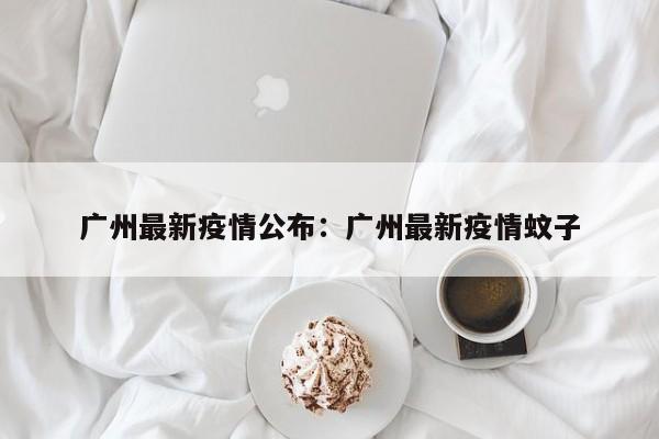 广州最新疫情公布：广州最新疫情蚊子