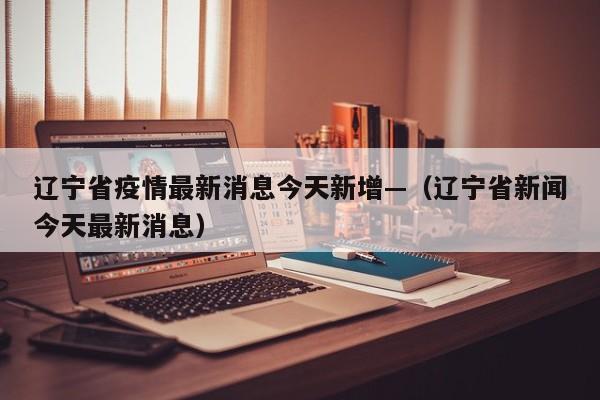 辽宁省疫情最新消息今天新增—(辽宁省新闻今天最新消息)