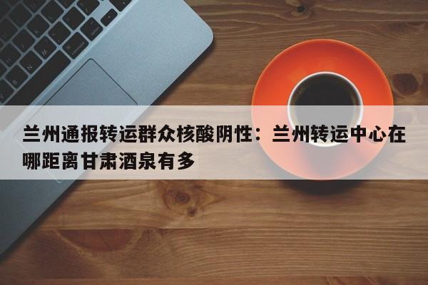 兰州通报转运群众核酸阴性:兰州转运中心在哪距离甘肃酒泉有多
