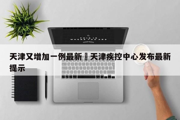 天津又增加一例最新›天津疾控中心发布最新提示