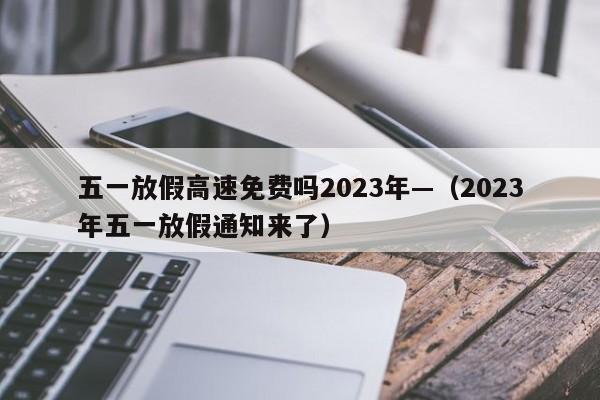 五一放假高速免费吗2023年—（2023年五一放假通知来了）
