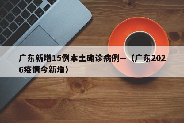 广东新增15例本土确诊病例—（广东2026疫情今新增）