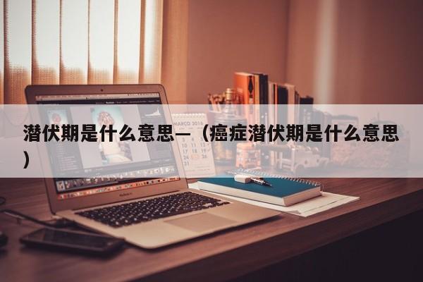 潜伏期是什么意思—（癌症潜伏期是什么意思）