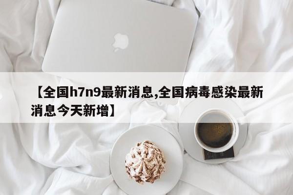 【全国h7n9最新消息,全国病毒感染最新消息今天新增】