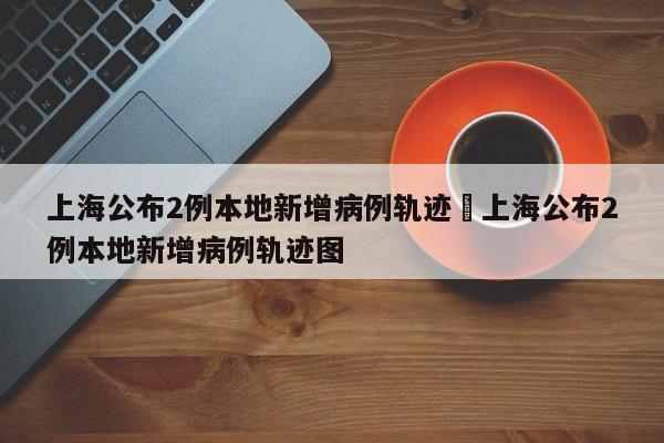 上海公布2例本地新增病例轨迹›上海公布2例本地新增病例轨迹图